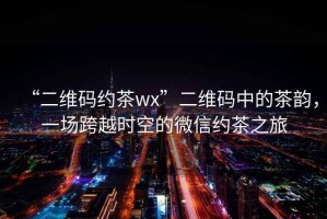 “二維碼約茶wx”二維碼中的茶韻，一場(chǎng)跨越時(shí)空的微信約茶之旅