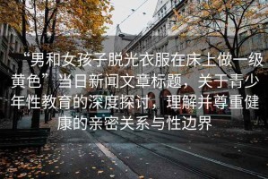 “男和女孩子脫光衣服在床上做一級(jí)黃色”當(dāng)日新聞文章標(biāo)題，關(guān)于青少年性教育的深度探討，理解并尊重健康的親密關(guān)系與性邊界