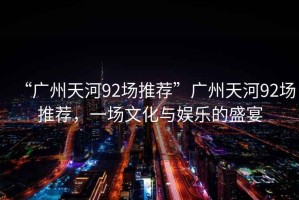 “廣州天河92場推薦”廣州天河92場推薦，一場文化與娛樂的盛宴
