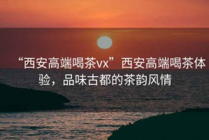 “西安高端喝茶vx”西安高端喝茶體驗，品味古都的茶韻風(fēng)情