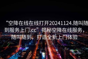 “空降在線在線打開20241124.隨叫隨到服務(wù)上門.cc”揭秘空降在線服務(wù)，隨叫隨到，打造全新上門體驗