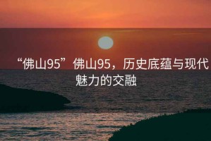 “佛山95”佛山95，歷史底蘊與現(xiàn)代魅力的交融
