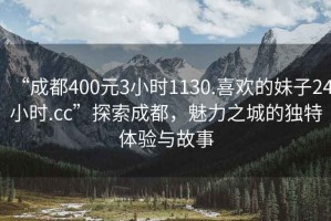“成都400元3小時1130.喜歡的妹子24小時.cc”探索成都，魅力之城的獨特體驗與故事