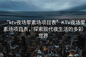 “ktv夜場(chǎng)葷素場(chǎng)項(xiàng)目表”KTV夜場(chǎng)葷素場(chǎng)項(xiàng)目表，探索現(xiàn)代夜生活的多彩世界