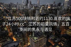 “江蘇500塊錢附近約1130.喜歡的妹子24小時.cc”江蘇的初夏風(fēng)情，五百步間的雋永與遇見