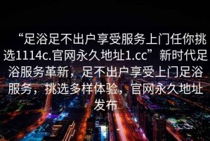“足浴足不出戶享受服務(wù)上門(mén)任你挑選1114c.官網(wǎng)永久地址1.cc”新時(shí)代足浴服務(wù)革新，足不出戶享受上門(mén)足浴服務(wù)，挑選多樣體驗(yàn)，官網(wǎng)永久地址發(fā)布