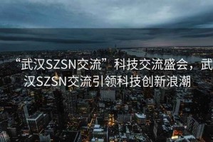 “武漢SZSN交流”科技交流盛會(huì)，武漢SZSN交流引領(lǐng)科技創(chuàng)新浪潮