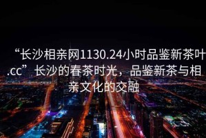 “長沙相親網(wǎng)1130.24小時品鑒新茶葉.cc”長沙的春茶時光，品鑒新茶與相親文化的交融