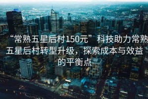 “常熟五星后村150元”科技助力常熟五星后村轉(zhuǎn)型升級(jí)，探索成本與效益的平衡點(diǎn)