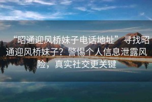 “昭通迎風(fēng)橋妹子電話地址”尋找昭通迎風(fēng)橋妹子？警惕個(gè)人信息泄露風(fēng)險(xiǎn)，真實(shí)社交更關(guān)鍵
