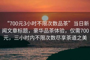 “700元3小時不限次數(shù)品茶”當日新聞文章標題，豪華品茶體驗，僅需700元，三小時內(nèi)不限次數(shù)盡享茶道之美