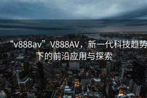 “v888av”V888AV，新一代科技趨勢(shì)下的前沿應(yīng)用與探索