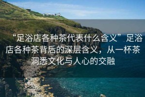 “足浴店各種茶代表什么含義”足浴店各種茶背后的深層含義，從一杯茶洞悉文化與人心的交融