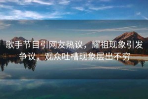 歌手節(jié)目引網(wǎng)友熱議，耀祖現(xiàn)象引發(fā)爭議，觀眾吐槽現(xiàn)象層出不窮