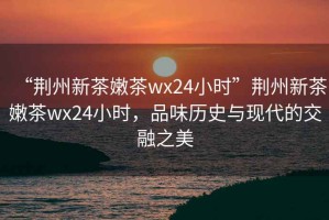 “荊州新茶嫩茶wx24小時”荊州新茶嫩茶wx24小時，品味歷史與現(xiàn)代的交融之美