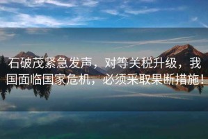 石破茂緊急發(fā)聲，對(duì)等關(guān)稅升級(jí)，我國(guó)面臨國(guó)家危機(jī)，必須采取果斷措施！
