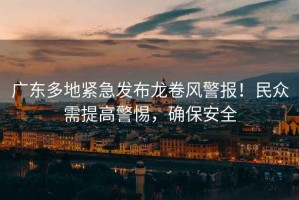 廣東多地緊急發(fā)布龍卷風(fēng)警報(bào)！民眾需提高警惕，確保安全