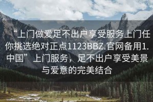 “上門做愛足不出戶享受服務(wù)上門任你挑選絕對(duì)正點(diǎn)1123BBZ.官網(wǎng)備用1.中國”上門服務(wù)，足不出戶享受美景與愛意的完美結(jié)合