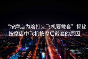 “按摩店為啥打完飛機(jī)要戴套”揭秘按摩店中飛機(jī)按摩后戴套的原因