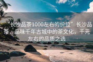 “長(zhǎng)沙品茶1000左右的價(jià)位”長(zhǎng)沙品茶，品味千年古城中的茶文化，千元左右的品質(zhì)之選