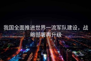 我國(guó)全面推進(jìn)世界一流軍隊(duì)建設(shè)，戰(zhàn)略部署再升級(jí)