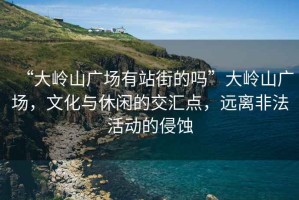“大嶺山廣場有站街的嗎”大嶺山廣場，文化與休閑的交匯點(diǎn)，遠(yuǎn)離非法活動的侵蝕