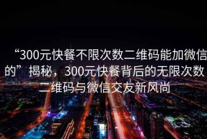 “300元快餐不限次數(shù)二維碼能加微信的”揭秘，300元快餐背后的無限次數(shù)二維碼與微信交友新風(fēng)尚