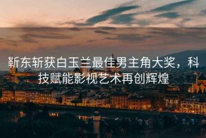 靳東斬獲白玉蘭最佳男主角大獎，科技賦能影視藝術(shù)再創(chuàng)輝煌