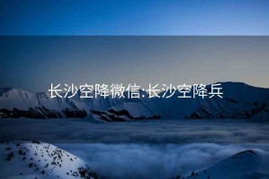 長沙空降微信:長沙空降兵