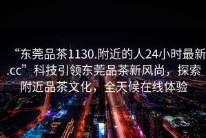 “東莞品茶1130.附近的人24小時最新.cc”科技引領(lǐng)東莞品茶新風(fēng)尚，探索附近品茶文化，全天候在線體驗