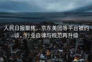 人民日報聚焦，京東美團(tuán)等平臺被約談，行業(yè)自律與規(guī)范再升級