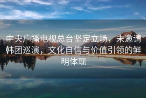 中央廣播電視總臺堅定立場，未邀請韓團巡演，文化自信與價值引領(lǐng)的鮮明體現(xiàn)