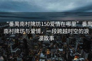 “番禺南村牌坊150愛(ài)情在哪里”番禺南村牌坊與愛(ài)情，一段跨越時(shí)空的浪漫故事