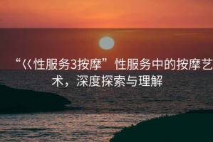 “巜性服務(wù)3按摩”性服務(wù)中的按摩藝術(shù)，深度探索與理解