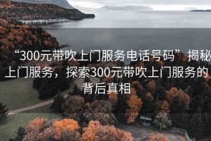 “300元帶吹上門服務(wù)電話號碼”揭秘上門服務(wù)，探索300元帶吹上門服務(wù)的背后真相