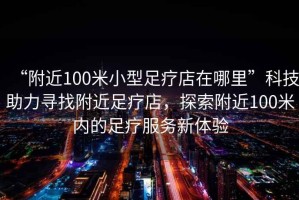 “附近100米小型足療店在哪里”科技助力尋找附近足療店，探索附近100米內(nèi)的足療服務(wù)新體驗(yàn)