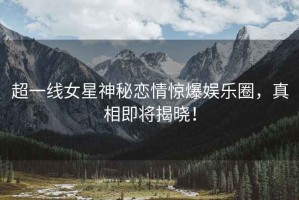 超一線女星神秘戀情驚爆娛樂圈，真相即將揭曉！