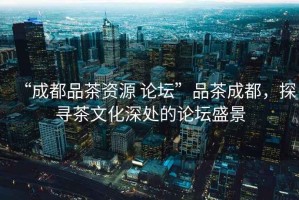 “成都品茶資源 論壇”品茶成都，探尋茶文化深處的論壇盛景
