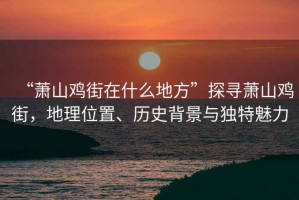 “蕭山雞街在什么地方”探尋蕭山雞街，地理位置、歷史背景與獨特魅力