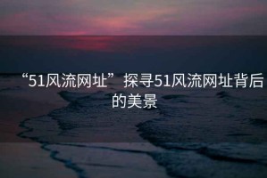 “51風(fēng)流網(wǎng)址”探尋51風(fēng)流網(wǎng)址背后的美景