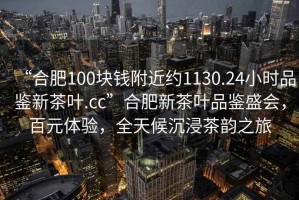 “合肥100塊錢附近約1130.24小時品鑒新茶葉.cc”合肥新茶葉品鑒盛會，百元體驗(yàn)，全天候沉浸茶韻之旅