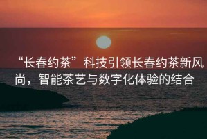 “長(zhǎng)春約茶”科技引領(lǐng)長(zhǎng)春約茶新風(fēng)尚，智能茶藝與數(shù)字化體驗(yàn)的結(jié)合