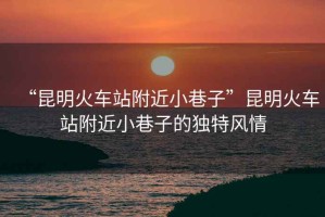 “昆明火車站附近小巷子”昆明火車站附近小巷子的獨特風(fēng)情