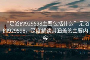 “足浴的929598主要包括什么”足浴的929598，深度解讀其涵蓋的主要內(nèi)容