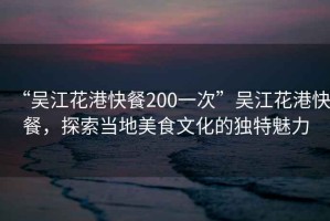 “吳江花港快餐200一次”吳江花港快餐，探索當(dāng)?shù)孛朗澄幕莫?dú)特魅力