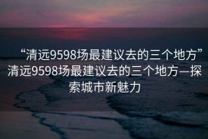 “清遠(yuǎn)9598場最建議去的三個(gè)地方”清遠(yuǎn)9598場最建議去的三個(gè)地方—探索城市新魅力