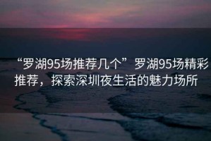 “羅湖95場(chǎng)推薦幾個(gè)”羅湖95場(chǎng)精彩推薦，探索深圳夜生活的魅力場(chǎng)所