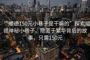 “順德150元小巷子是干嘛的”探索順德神秘小巷子，隱匿于繁華背后的故事，只需150元