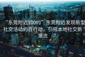 “東莞附近100約”東莞附近發(fā)現(xiàn)新型社交活動(dòng)約百行動(dòng)，引領(lǐng)本地社交新潮流