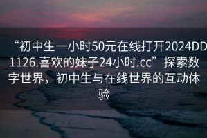 “初中生一小時(shí)50元在線打開2024DD1126.喜歡的妹子24小時(shí).cc”探索數(shù)字世界，初中生與在線世界的互動體驗(yàn)